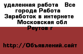 удаленная работа - Все города Работа » Заработок в интернете   . Московская обл.,Реутов г.